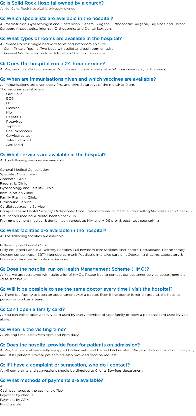 Q: Is Solid Rock Hospital owned by a church?
A: No, Solid Rock Hospital is privately owned. Q: Which specialists are available in the hospital?
A: Paediatrician, Gyneacologist and Obsterician, General Surgeon, Orthopaedic Surgeon, Ear, Nose and Throat Surgeon, Anaesthetist, Internist, Orthodontist and Dental Surgeon. Q: What types of rooms are available in the hospital?
A: Private Rooms: Single bed with toilet and bathroom en suite Semi-Private Rooms: Two beds with toilet and bathroom en suite General Wards: Four beds with toilet and bathroom en suite Q: Does the hospital run a 24 hour service?
A: Yes, we run a 24- hour service. Doctors and nurses are available 24 hours every day of the week. Q: When are immunisations given and which vaccines are available?
A: Immunisations are given every first and third Saturdays of the month at 9 am.
The vaccines available are: Oral Polio BCG DPT Measles Hib Hepatitis Rotavirus Typhoid Pneumococcus Cervical cancer Tetanus toxoid Anti rabid Q: What services are available in the hospital?
A: The following services are available: General Medical Consultation
Specialist Consultation
Antenatal Clinic
Paediatric Clinic
Gyneacology and Fertility Clinic
Immunisation Clinic
Family Planning Clinic
Ultrasound Service
Cardiotocographic Service
Comprehensive Dental Service/ Orthodontic Consultation Premarital Medical Counselling Medical Health Check- up
Pre- school medical & dental health check up
Pre- employment medical & dental health check up HIV and AIDS pre- & post- test counselling Q: What facilities are available in the hospital? A: The following facilities are available: Fully equipped Dental Clinic
Fully equipped Labour & Delivery Facilities Full newborn care facilities (Incubators, Resuscitaire, Phototherapy, Oxygen concentrator, EBT) Intensive care unit Paediatric intensive care unit Operating theatres Laboratory & Diagnostic facilities Ambulance Services Q: Does the hospital run on Health Management Scheme (HMO)?
A: Yes, we are registered with quite a lot of HMOs. Please free to contact our customer service department on +234017739431 Q: Will it be possible to see the same doctor every time I visit the hospital?
A: There is a facility to book an appointment with a doctor. Even if the doctor is not on ground, the hospital personnel work as a team. Q: Can I open a family card?
A: You can either open a family card used by every member of your family or open a personal card used by you alone. Q: When is the visiting time?
A: Visiting time is between 4pm and 8pm daily. Q: Does the hospital provide food for patients on admission?
A: Yes, the hospital has a fully equipped kitchen with well trained kitchen staff. We provide food for all our company and HMO patients. Private patients are also provided food on request. Q: If I have a complaint or suggestion, who do I contact?
A: All complaints and suggestions should be directed to Clients Services department Q: What methods of payments are available?
A: Cash payments at the cashier's office
Payment by cheque
Payment by ATM
Fund transfer 