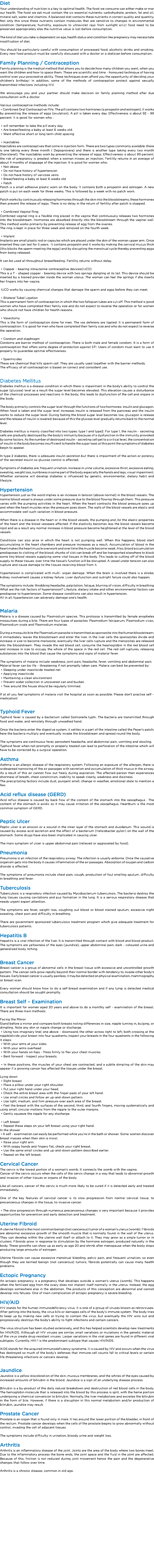 Diet
Your understanding of nutrition is a key to optimal health. The food we consume can either make or mar our health. The food we eat must contain the six essential nutrients: carbohydrate, protein, fat and oil, mineral salt, water and vitamins. A balanced diet contains these nutrients in correct quality and quantity. Not only this since these nutrients contain molecules that are sensitive to changes in environmental condition (temperature, humidity, exposure to ultraviolet rays from sunlight e.t.c) food need to be preserved appropriately else the nutritive value is lost before consumption. The kind of diet you take is dependent on age, health status and condition like pregnancy may necessitate modification of diet. You should be particularly careful with consumption of processed food, alcoholic drinks and smoking. Every new food product must be carefully discussed with a doctor or a dietician before consumption. Family Planning / Contraception
Family planning is the medical method that allows you to decide how many children you want, when you want the children and how to space them. These are scientific and time – honoured technique of having control over your procreative ability. These techniques even afford you the opportunity of deciding your children’s birthday! In addition, some of the methods of contraception protect against sexually transmitted infections including HIV. We encourage you and your partner should make decision on family planning method after due consultation with a doctor. Various contraceptive methods include: • Combined Oral Contraceptive Pills: The pill contains two hormones (a progestin and estrogen). It works by preventing the release of eggs (ovulation). A pill is taken every day. Effectiveness is about 92 – 99 percent. It is good for women who : • will remember to take the pill every day • Are breastfeeding a baby at least 6 weeks old. • Want effective short or long term child spacing • Injectables
Injectables are contraceptives that come in injection form. There are two types commonly available: there is one taking every three month ( Depoprovera) and there is another type taking every two month(Noristerat). The injectables work by preventing the release of eggs. Effectiveness is about 99 percent; the risk of pregnancy is greatest when a woman misses an injection. Fertility returns in an average of about 4 months of stoppage of the injection. It is good for women who: • Not obese • Do not have history of hypertension • Do not have history of varicose veins • Breastfeeding a baby at least 6 weeks old • Patch
Patch is a small adhesive plastic worn on the body. It contains both a progestin and estrogen. A new patch is put on each week for three weeks. This is followed by a week with no patch worn. Patch works by continuously releasing hormones through the skin into the bloodstreams; these hormones then prevent the release of eggs. There is no delay in the return of fertility after patch is stopped. • Combined Vaginal Ring
Combined vaginal ring is a flexible ring placed in the vagina that continuously releases two hormones into the bloodstream. Hormones are absorbed directly into the bloodstream through the vaginal wall. This method works primarily by preventing release of egg from the ovaries.
The ring is kept in place for three week and removed on the fourth week. • Implant
Implants are small plastic rod or capsules which are placed under the skin of the woman upper arm. Once inserted they can last for 5 years. It contains progestin and it works by making the cervical mucus thick (this blocks the sperm meeting the eggs) and by disrupting the menstrual cycle thereby preventing eggs from being released. It can be used all throughout breastfeeding. Fertility returns without delay. • Copper – bearing intrauterine contraceptive devices(IUCD)
This is a T – shaped copper – bearing device with two springs dangling at its tail. This device should be inserted by a trained provider inside the woman uterus. The woman can feel the springs if she inserts her fingers into her vagina. IUCD works by causing chemical changes that damage the sperm and eggs before they can meet. • Bilateral Tubal Ligation
This is permanent form of contraception in which the two fallopian tubes are cut off. This method is good women who have completed their family size and do not expect to reverse the operation or for women who should not have children for health reasons. • Vasectomy This is the form of contraception done for men. The vas deferens are ligated. It is permanent form of contraception. It is good for men who have completed their family size and who do not expect to reverse the operation. • Condom and diaphragm
Condoms are barrier method of contraception. There is both male and female condom. It is a form of contraception that offers some degree of protection against STI. Users of condom must learn to use it properly to guarantee optimal effectiveness. • Spermicides
These are chemical that kills sperm cell. They are usually used together with the barrier methods.
The efficacy of all contraception is based on correct and consistent use. Diabetes Mellitus
Diabetes mellitus is a disease condition in which there is impairment in the body’s ability to control the sugar (glucose) level as a result the sugar level becomes elevated. This elevation causes a disturbance of the chemical processes and reactions in the body; this leads to dysfunction of the cell and organs in the body. The body primarily controls the sugar level through the functions of two hormones: insulin and glucagon. When food is taken and the sugar level increases insulin is released from the pancreas and the insulin works to reduce the sugar level. During fasting the blood sugar level becomes low, glucagon is release and the release of insulin is lowered; because of this the glucose level gradually returns back to the normal level. Diabetes mellitus is mainly classified into two types: type 1 and type2. For type 1, the insulin – secreting cells are gradually destroyed by the body’s immunity because of a dysfunction in the immunity provoked by some factors. As the number of destroyed insulin – secreting cell get to a critical level, the concentration of insulin in the body becomes insufficient to handle the sugar load; at this point the symptoms of diabetes begin to appear. In type 2 diabetes, there is adequate insulin secretion but there is impairment of the action or potency of the secreted insulin so glucose control is affected. Symptoms of diabetes are: frequent urination, increase in urine volume, excessive thirst, excessive eating, sweating, weight loss, numbness in some part of the body especially the hands and legs, visual impairment.
Whether someone will develop diabetes is influenced by genetic, environmental, dietary habit and lifestyle. Hypertension
Hypertension just as the word implies is an increase in tension (above normal) in the blood vessels. The normal blood vessel is always under some pressure due to the blood flowing through them. This pressure varies with the pumping activities in the heart. When the heart contracts the blood pressure goes up and when the heart muscles relax the pressure goes down. The walls of the blood vessels are elastic and accommodate well such variation in blood pressure. When there is a disease in the heart or in the blood vessels, the pumping and /or the elastic properties of the heart and the blood vesseare affected. If the elasticity becomes less the blood vessels become rigid and as a result any normal increase in blood pressure become heightened at the level of the blood vessels. Conditions can also arise in which the heart is not pumping well. When this happens, blood start accumulating in the heart chambers and pressure increases as a result. Accumulation of blood in the heart makes the heart muscle overwork and over time the muscle become weak. Also, blood accumulation predisposes to clotting of the blood; chunks of clot can break off and be transported elsewhere to block some tiny blood vessels supplying some vital tissues in the body. This leads to cutting off of the blood supply to these tissues: over time the tissue’s function will be disrupted. A vessel under tension can also rupture and cause damage to the tissues receiving blood from it. Hypertension is complicated with multi- organ damage. When the brain is involved there is a stroke; kidney involvement causes a kidney failure. Liver dysfunction and outright failure could also happen. The symptoms include: throbbing headache, palpitation, fatigue, blurring of vision, difficulty in breathing
What are the risk factors of hypertension? Lifestyle, dietary intake and other environmental factors can predispose to hypertension. Some disease conditions can also result in hypertension.
All in all, hypertension can adversely damage one’s health. Malaria
Malaria is a disease caused by Plasmodium species. This protozoa is transmitted by female anopheles mosquitoes during a bite. There are four types of parasites: Plasmodium falciparum, Plasmodium vivax, Plasmodium ovale and Plasmodium malariae. During a mosquito bite the Plasmodium parasite is transmitted as sporozoite into the human bloodstream; it immediately leaves the bloodstream and enter the liver. In the liver cells the sporozoites divide and increase in size to become merozoite; eventually the liver cells rupture and the merozoites are released into the bloodstream. They invade the red blood cell, consume the heamoglobin in the red blood cell and increase in size to occupy the whole of the space in the red cell. The red cell ruptures, releasing substances into the blood that cause the symptoms and signs of malarial fever. The symptoms of malaria include weakness, joint pain, headache, fever, vomiting and abdominal pain.
Malarial fever can be life – threatening if not promptly taken care. Malaria can best be prevented by: • Sleeping under insecticide treated net • Applying insecticide • Maintaining a clean environment • Prevent water collection in uncovered can and bucket. • Tree around the house should be regularly trimmed. If at all you feel symptoms of malaria visit the hospital as soon as possible. Please don’t practise self – medication! Typhoid Fever Typhoid fever is caused by a bacterium called Salmonella typhi. The bacteria are transmitted through food and water, and remotely through unwashed hand. Once the bacteria enter the digestive system, it settles in a part of the intestine called the Peyer’s patch; here the bacteria multiply and eventually invade the bloodstream and spread round the body. The symptoms are continuous fever, persistent headache, and abdominal pain, vomiting and stooling.
Typhoid fever when not promptly or properly treated can lead to perforation of the intestine which will have to be corrected by a surgical operation. Asthma
Asthma is an allergic disease of the respiratory system. Following an exposure of the allergen, there is widespread narrowing of the air passages with secretion and accumulation of thick mucus in the airway. As a result of this air cannot flow out freely during expiration. The affected person then experiences shortness of breath, chest constriction, inability to speak clearly, weakness and dizziness.
The precipitating factors include dust, pungent smell, change in weather, emotional state to mention a few. Acid reflux disease (GERD)
Acid reflux disease is caused by back flow of the content of the stomach into the oesophagus . The content of the stomach is acidic so it may cause irritation of the oesophagus. Heartburn is the most common symptom of GERD. Peptic Ulcer
Peptic ulcer is an erosion or a wound in the inner layer of the stomach and duodenum. This wound is caused by excess acid secretion and the effect of a bacterium (Helicobacter pylori) on the wall of the stomach. Some drugs have also been implicated in causing ulcer. The main symptom of ulcer is upper abdominal pain (relieved or aggravated by food). Pneumonia
Pneumonia is an infection of the respiratory airway. The infection is usually airborne. Once the causative organism gets into the body it causes inflammation of the air passages. Absorption of oxygen and carbon dioxide is affected. The symptoms of pneumonia include chest pain, cough, production of foul smelling sputum, difficulty in breathing and fever. Tuberculosis
Tuberculosis is a respiratory infection caused by Mycobacterium tuberculosis. The bacteria destroy the lung tissues causing cavitations and pus formation in the lung. It is a serious respiratory disease that needs urgent expert attention. The symptoms are fever, weight loss, coughing out blood or blood stained sputum, excessive night sweating, chest pain and difficulty in breathing. There are government sponsored tuberculosis treatment program which give adequate treatment for tuberculosis patients. Hepatitis B
Hepatitis is a viral infection of the liver. It is transmitted through contact with blood and blood product. The symptoms are yellowness of the eyes (jaundice), upper abdominal pain, dark – coloured urine and generalized body itching. Breast Cancer
Breast cancer is a group of abnormal cells in the breast tissue with excessive and uncontrolled growth pattern. The cancer cells grow rapidly beyond their normal border with tendency to invade other body’s tissues. Early breast cancer is usually painless; it may be detected on physical examination, mammography or breast scan. Every woman should know how to do a self breast examination and if any lump is detected medical consultation should be sought promptly. Breast Self – Examination
It is important for women aged 20 years and above to do a monthly self – examination of the breast. There are three main methods: Facing the Mirror
Stand before a mirror and compare both breasts noting differences in size, nipple turning in, bulging, or dimpling. Note any skin or nipple change or discharge. • Using two imaginary line( one above – downward, the other across right to left; both crossing at the nipple)divide your breast into four quadrants; inspect your breasts in the four quadrants in the following 4 steps: • With your arms at your sides • With your arms overhead • With your hands on hips - Press firmly to flex your chest muscles. • Bent forward - Inspect your breasts. • In these positions, the muscles of your chest are contracted, and a subtle dimpling of the skin may appear if a growing cancer has affected the tissues under the breast. Lying down • Right breast • Place a pillow under your right shoulder. • Put your right hand under your head. • Check the entire breast area with the finger pads of your left hand. • Use small circles and follow an up-and-down pattern. • Use light, medium, and firm pressure over each area of the breast. • Feel the breast with the surfaces of the second, third, and fourth fingers, moving systematically and using small, circular motions from the nipple to the outer margins. • Gently squeeze the nipple for any discharge. • Left breast • Repeat these steps on your left breast using your right hand.
In the shower • A self – examination can easily be performed while you're in the bath or shower. Some women discover breast masses when their skin is moist. • Raise your right arm. • With soapy hands and fingers flat, check your right breast. • Use the same small circles and up-and-down pattern described earlier. • Repeat on the left breast. Cervical Cancer
The cervix is the lowest portion of a woman's womb. It connects the womb with the vagina. Cancer of the cervix occurs when the cells of the cervix change in a way that leads to abnormal growth and invasion of other tissues or organs of the body. Like all cancers, cancer of the cervix is much more likely to be cured if it is detected early and treated immediately. One of the key features of cervical cancer is its slow progression from normal cervical tissue, to precancerous changes in the tissue, to invasive cancer. • The slow progression through numerous precancerous changes is very important because it provides opportunities for prevention and early detection and treatment. Uterine Fibroid
A uterine fibroid is the most common benign (not cancerous) tumor of a woman's uterus (womb). Fibroids are abnormal excessive growth of the smooth muscle that is normally found in the wall of the uterus. They can develop within the uterine wall itself or attach to it. They may grow as a single tumor or in clusters. Fibroids grow in response to stimulation by the hormone estrogen, produced naturally in the body. These growths can show up as early as age 20 and shrink after menopause when the body stops producing large amounts of estrogen. Uterine fibroids can cause excessive menstrual bleeding, pelvic pain, and frequent urination; so even though they are termed benign (not cancerous) tumors, fibroids potentially can cause many health problems. Ectopic Pregnancy
An ectopic pregnancy is a pregnancy that develops outside a woman's uterus (womb). This happens when the fertilized egg from the ovary does not implant itself normally in the uterus. Instead, the egg develops somewhere else in the abdomen. The products of this conception are abnormal and cannot develop into fetuses. One of main complication of ectopic pregnancy is severe bleeding. HIV/AID
HIV stands for the human immunodeficiency virus. It is one of a group of viruses known as retroviruses. After getting into the body, the virus kills or damages cells of the body's immune system. The body tries to keep up by making new cells or trying to contain the virus, but eventually the HIV wins out and progressively destroys the body's ability to fight infections and certain cancers. The virus structure has been studied extensively, and this has helped scientists develop new treatments for HIV/AIDS. Although all HIV viruses are similar, small variations or mutations in the genetic material of the virus create drug-resistant viruses. Larger variations in the viral genes are found in different viral subtypes. Currently, HIV-1 is the predominant subtype that causes HIV/AIDS. AIDS stands for the acquired immunodeficiency syndrome. It is caused by HIV and occurs when the virus has destroyed so much of the body's defenses that immune-cell counts fall to critical levels or certain life-threatening infections or cancers develop. Jaundice
Jaundice is a yellow discoloration of the skin, mucous membranes, and the whites of the eyes caused by increased amounts of bilirubin in the blood. Jaundice is a sign of an underlying disease process. Bilirubin is a by-product of the daily natural breakdown and destruction of red blood cells in the body. The hemoglobin molecule that is released into the blood by this process is split, with the heme portion undergoing a chemical conversion to bilirubin. Normally, the liver metabolizes and excretes the bilirubin in the form of bile. However, if there is a disruption in this normal metabolism and/or production of bilirubin, jaundice may result. Prostate Cancer
Prostate is an organ that is found only in male. It lies around the lower portion of the bladder, in front of the rectum. Prostate cancer develops when the cells of the prostate begins to grow abnormally without control, invading the cell of adjacent tissues. The symptoms include difficulty in urination, bloody urine and weight loss. Arthritis
Arthritis is an inflammatory disease of the joint. Joints are the area of the body where two bones meet. Due to the inflammatory process the bone ends, the joint space and the fluid in the joint are affected. Because of this, friction is not reduced during joint movement hence the pain and the degenerative changes that follow over time. Arthritis is a chronic disease, common in old age. 